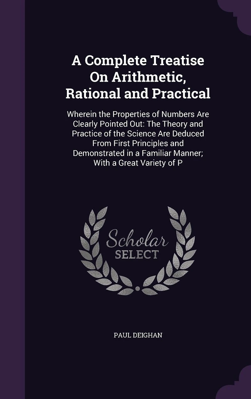 A Complete Treatise On Arithmetic, Rational and Practical: Wherein the Properties of Numbers Are Clearly Pointed Out: The Theory and Practice of the Science Are Deduced From First Principles and Demonstrated in a Familiar Manner; With a Great Variety of P