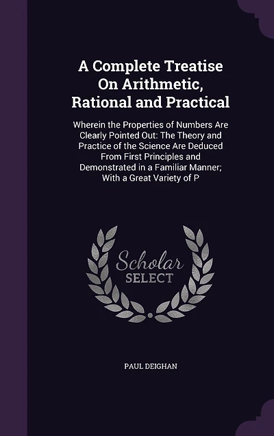 A Complete Treatise On Arithmetic, Rational and Practical: Wherein the Properties of Numbers Are Clearly Pointed Out: The Theory and Practice of the Science Are Deduced From First Principles and Demonstrated in a Familiar Manner; With a Great Variety of P