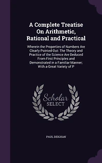 A Complete Treatise On Arithmetic, Rational and Practical: Wherein the Properties of Numbers Are Clearly Pointed Out: The Theory and Practice of the Science Are Deduced From First Principles and Demonstrated in a Familiar Manner; With a Great Variety of P