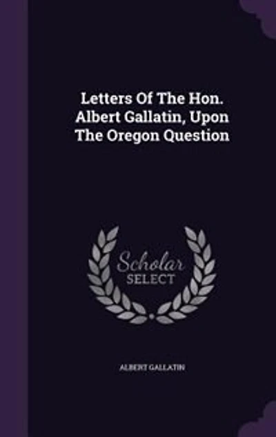 Letters of the Hon. Albert Gallatin, Upon Oregon Question: Originally Published National Intelligencer, January 1846
