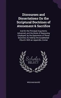 Discourses and Dissertations On the Scriptural Doctrines of Atonement & Sacrifice: And On the Principal Arguments Advanced, and the Mode of Reasoning Employed, by the Opponents of Th