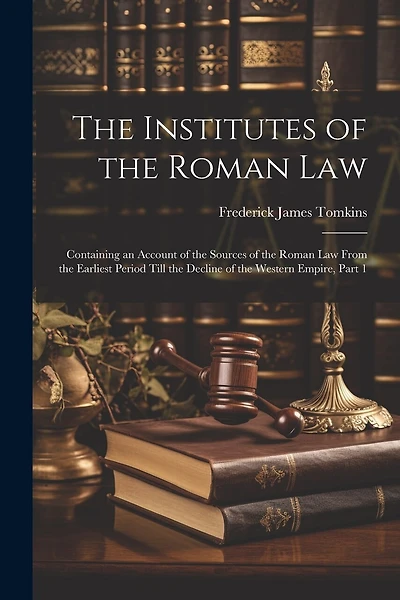The Institutes of the Roman Law: Containing an Account of the Sources of the Roman Law From the Earliest Period Till the Decline of the Western Empire, Part 1