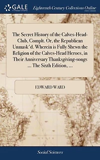 The Secret History of the Calves-Head-Club, Complt. Or, the Republican Unmask'd. Wherein is Fully Shewn the Religion of the Calves-Head Heroes, in Their Anniversary Thanksgiving-songs ... The Sixth Edition, ...