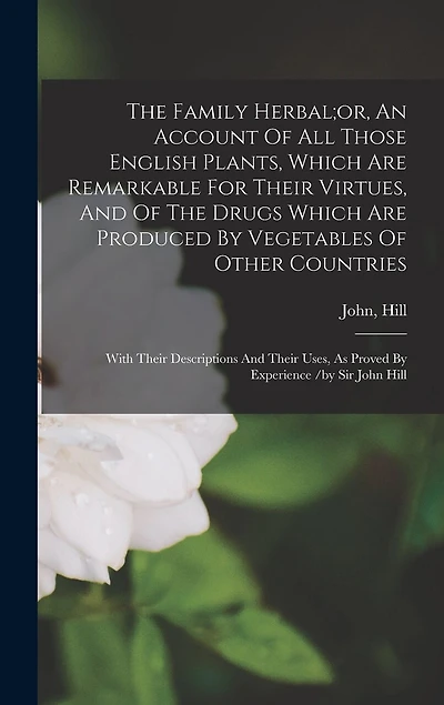 The Family Herbal;or, An Account Of All Those English Plants, Which Are Remarkable For Their Virtues, And Of The Drugs Which Are Produced By Vegetables Of Other Countries; With Their Descriptions And Their Uses, As Proved By Experience /by Sir John Hill