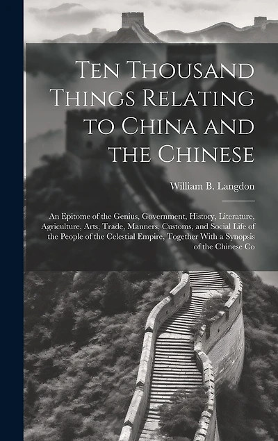 Ten Thousand Things Relating to China and the Chinese: An Epitome of the Genius, Government, History, Literature, Agriculture, Arts, Trade, Manners, Customs, and Social Life of the People of the Celestial Empire, Together With a Synopsis of the Chinese Co