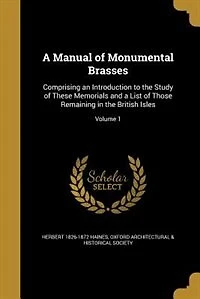 a Manual of Monumental Brasses, Vol. 1: Comprising an Introduction to the Study These Memorials and List Those Remaining Bri