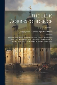 The Ellis Correspondence: Letters Written During the Years 1686, 1687, 1688, & Addressed to John Ellis ... Comprising Many Particulars of the Revolution, & Anecdotes Illustrative of the History & Manners of Those Times; Volume 1