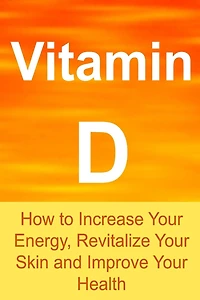 Vitamin D: How to Increase Your Energy, Revitalize Your Skin and Improve Your Health: Vitamin D, Vitamin D Facts, Vitamin D Info, Vitamin D Benefits, All about Vitamin D