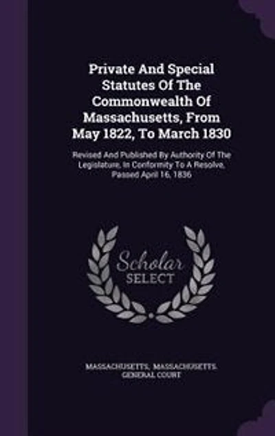 Private and Special Statutes of the Commonwealth Massachusetts, From May 1822, to March 1830: Revised Published by Authority Legislature, Conformity a Resolve, Passed April 16,