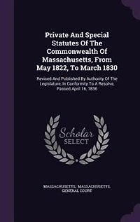 Private and Special Statutes of the Commonwealth Massachusetts, From May 1822, to March 1830: Revised Published by Authority Legislature, Conformity a Resolve, Passed April 16,