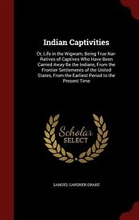 Indian Captivities: Or, Life the Wigwam; Being True Nar- Ratives of Captives Who Have Been Carried Away Be India