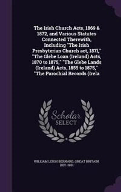 The Irish Church Acts, 1869 & 1872, and Various Statutes Connected Therewith, Including "The Irish Presbyterian Church act, 187l," "The Glebe Loan (Ireland) Acts, 1870 to 1875," "The Glebe Lands (Ireland) Acts, 1855 to 1875," "The Parochial Records (Irela