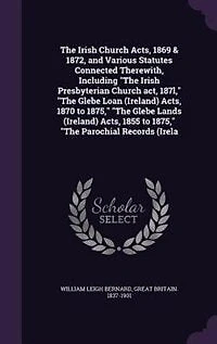 The Irish Church Acts, 1869 & 1872, and Various Statutes Connected Therewith, Including "The Irish Presbyterian Church act, 187l," "The Glebe Loan (Ireland) Acts, 1870 to 1875," "The Glebe Lands (Ireland) Acts, 1855 to 1875," "The Parochial Records (Irela