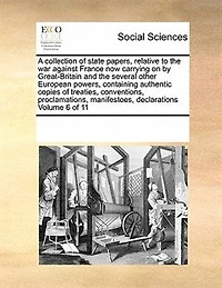 A Collection of State Papers, Relative to the war Against France now Carrying on by Great-Britain and Several Other European Powers, Containing Authentic Copies Treaties, Conventions, Proclamations, Manifestoes, Declarations 11; Volume 6