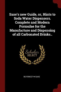Saxe's new Guide, or, Hints to Soda Water Dispensers. Complete and Modern Formulae for the Manufacture and Dispensing of all Carbonated Drinks..