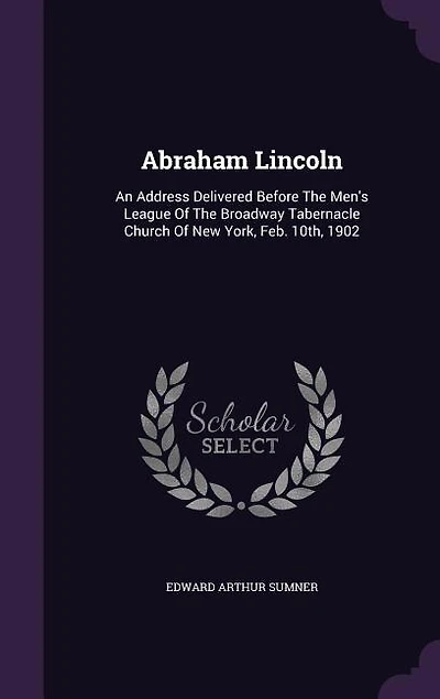 Abraham Lincoln: An Address Delivered Before the Men's League of Broadway Tabernacle Church New York, Feb; 10