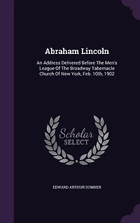 Abraham Lincoln: An Address Delivered Before the Men's League of Broadway Tabernacle Church New York, Feb; 10