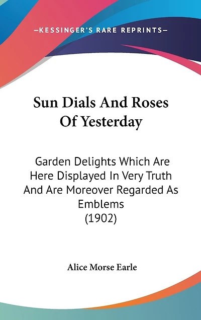 Sun Dials And Roses Of Yesterday: Garden Delights Which Are Here Displayed In Very Truth And Are Moreover Regarded As Emblems (1902)