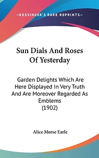 Sun Dials And Roses Of Yesterday: Garden Delights Which Are Here Displayed In Very Truth And Are Moreover Regarded As Emblems (1902)
