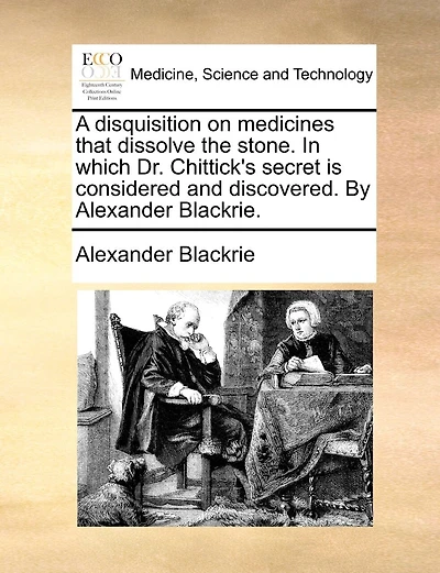 A Disquisition On Medicines That Dissolve The Stone. In Which Dr. Chittick's Secret Is Considered And Discovered. By Alexander Blackrie.