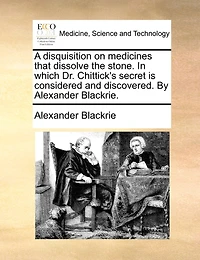 A Disquisition On Medicines That Dissolve The Stone. In Which Dr. Chittick's Secret Is Considered And Discovered. By Alexander Blackrie.
