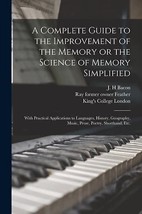 A Complete Guide to the Improvement of the Memory or the Science of Memory Simplified [electronic Resource]: With Practical Applications to Languages, History, Geography, Music, Prose, Poetry, Shorthand, Etc.