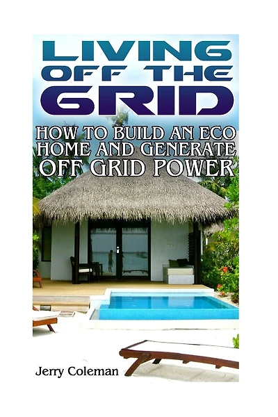 Living Off The Grid: How To Build An Eco Home And Generate Off Grid Power: (off Grid Living, Self-sustainable Living)