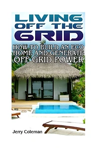 Living Off The Grid: How To Build An Eco Home And Generate Off Grid Power: (off Grid Living, Self-sustainable Living)