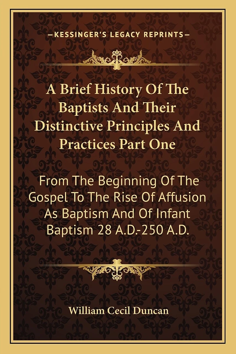 A Brief History Of The Baptists And Their Distinctive Principles And Practices Part One: From The Beginning Of The Gospel To The Rise Of Affusion As Baptism And Of Infant Baptism 28 A.D.-250 A.D.