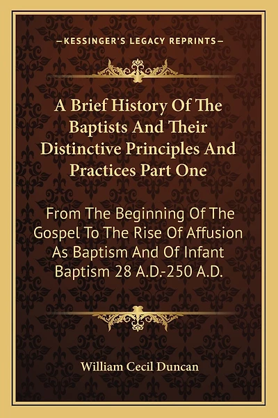 A Brief History Of The Baptists And Their Distinctive Principles And Practices Part One: From The Beginning Of The Gospel To The Rise Of Affusion As Baptism And Of Infant Baptism 28 A.D.-250 A.D.