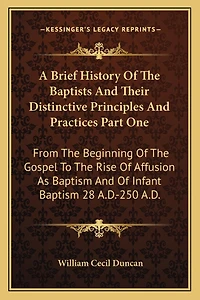 A Brief History Of The Baptists And Their Distinctive Principles And Practices Part One: From The Beginning Of The Gospel To The Rise Of Affusion As Baptism And Of Infant Baptism 28 A.D.-250 A.D.