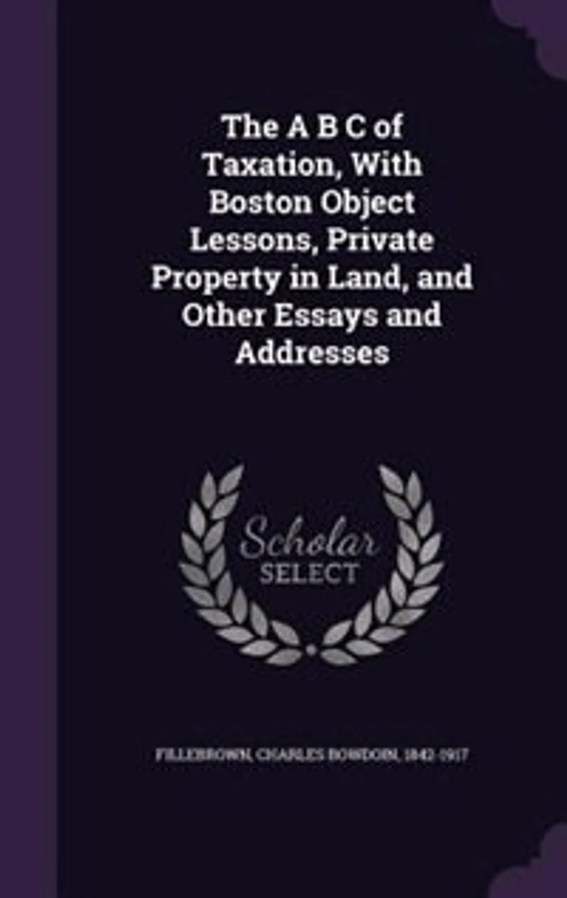 The A B C Of Taxation: With Boston Object Lessons, Private Property Land, And Other Essays Addresses
