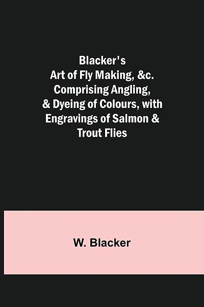 Blacker's Art of Fly Making, &c.; Comprising Angling, & Dyeing of Colours, with Engravings of Salmon & Trout Flies
