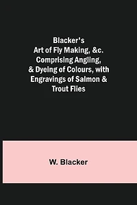 Blacker's Art of Fly Making, &c.; Comprising Angling, & Dyeing of Colours, with Engravings of Salmon & Trout Flies