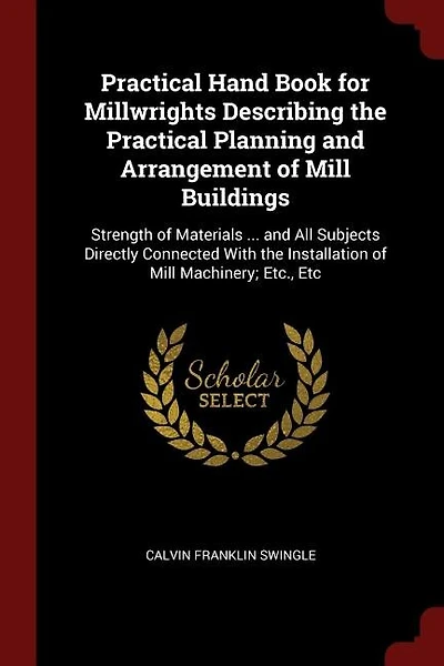 Practical Hand Book for Millwrights Describing the Practical Planning and Arrangement of Mill Buildings: Strength of Materials ... and All Subjects Directly Connected With the Installation of Mill Machine