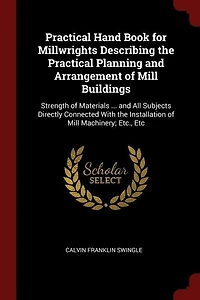 Practical Hand Book for Millwrights Describing the Practical Planning and Arrangement of Mill Buildings: Strength of Materials ... and All Subjects Directly Connected With the Installation of Mill Machine