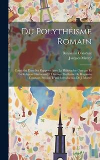 Du Polythéisme Romain: Considéré Dans Ses Rapports Avec La Philosophie Grecque Et La Religion Chrétienne; / Ouvrage Posthume De Benjamin Constant; Précédé D'une Introduction De J. Matter