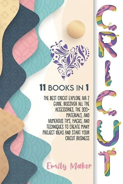 Cricut: 11 Books In 1: The Best Cricut Explore Air 2 Guide. Discover All The Accessories