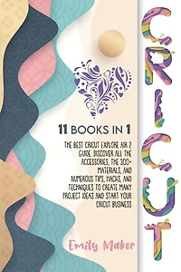 Cricut: 11 Books In 1: The Best Cricut Explore Air 2 Guide. Discover All The Accessories