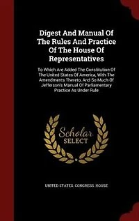 Digest And Manual Of The Rules Practice House Representatives: To Which Are Added Constitution United States America, With Amendments Thereto, A