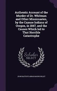 Authentic Account of the Murder Dr. Whitman and Other Missionaries, by Cayuse Indians Oregon, 1847, Causes Which led to Horrible Catastrophe