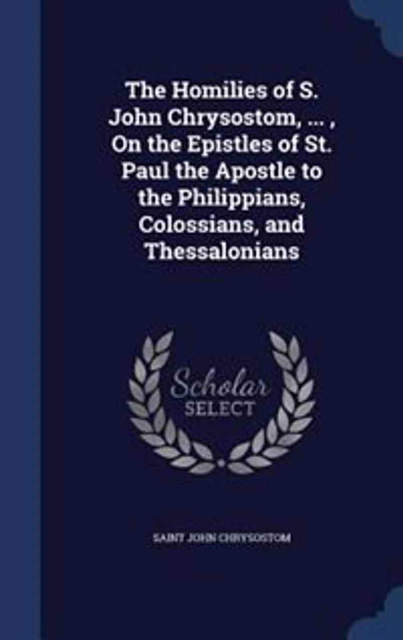 The Homilies Of S. John Chrysostom, ... , On Epistles St. Paul Apostle To Philippians, Colossians, And Thessalonians