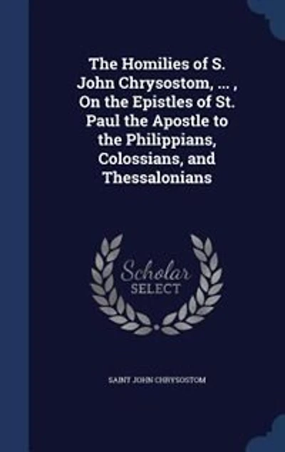 The Homilies Of S. John Chrysostom, ... , On Epistles St. Paul Apostle To Philippians, Colossians, And Thessalonians