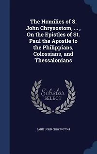 The Homilies Of S. John Chrysostom, ... , On Epistles St. Paul Apostle To Philippians, Colossians, And Thessalonians