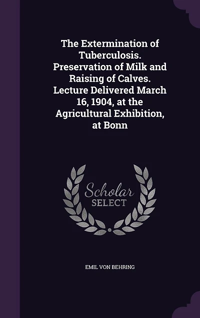 The Extermination of Tuberculosis. Preservation of Milk and Raising of Calves. Lecture Delivered March 16, 1904, at the Agricultural Exhibition, at Bonn