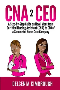 CNA to CEO: A Step-by-Step Guide on How I Went From Certified Nursing Assistant (CNA) to CEO of A Successful Home Care Company