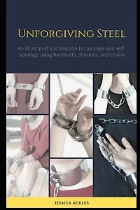 Unforgiving Steel: An illustrated introduction to bondage and self-bondage using handcuffs, shackles, and chains