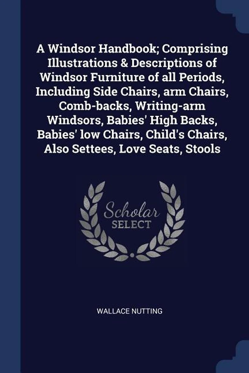 A Windsor Handbook; Comprising Illustrations & Descriptions of Furniture all Periods, Including Side Chairs, arm Comb-backs, Writing-arm Windsors, Babies' High Backs, low Child's Also Settees, Love Seats, Stools
