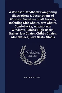 A Windsor Handbook; Comprising Illustrations & Descriptions of Furniture all Periods, Including Side Chairs, arm Comb-backs, Writing-arm Windsors, Babies' High Backs, low Child's Also Settees, Love Seats, Stools