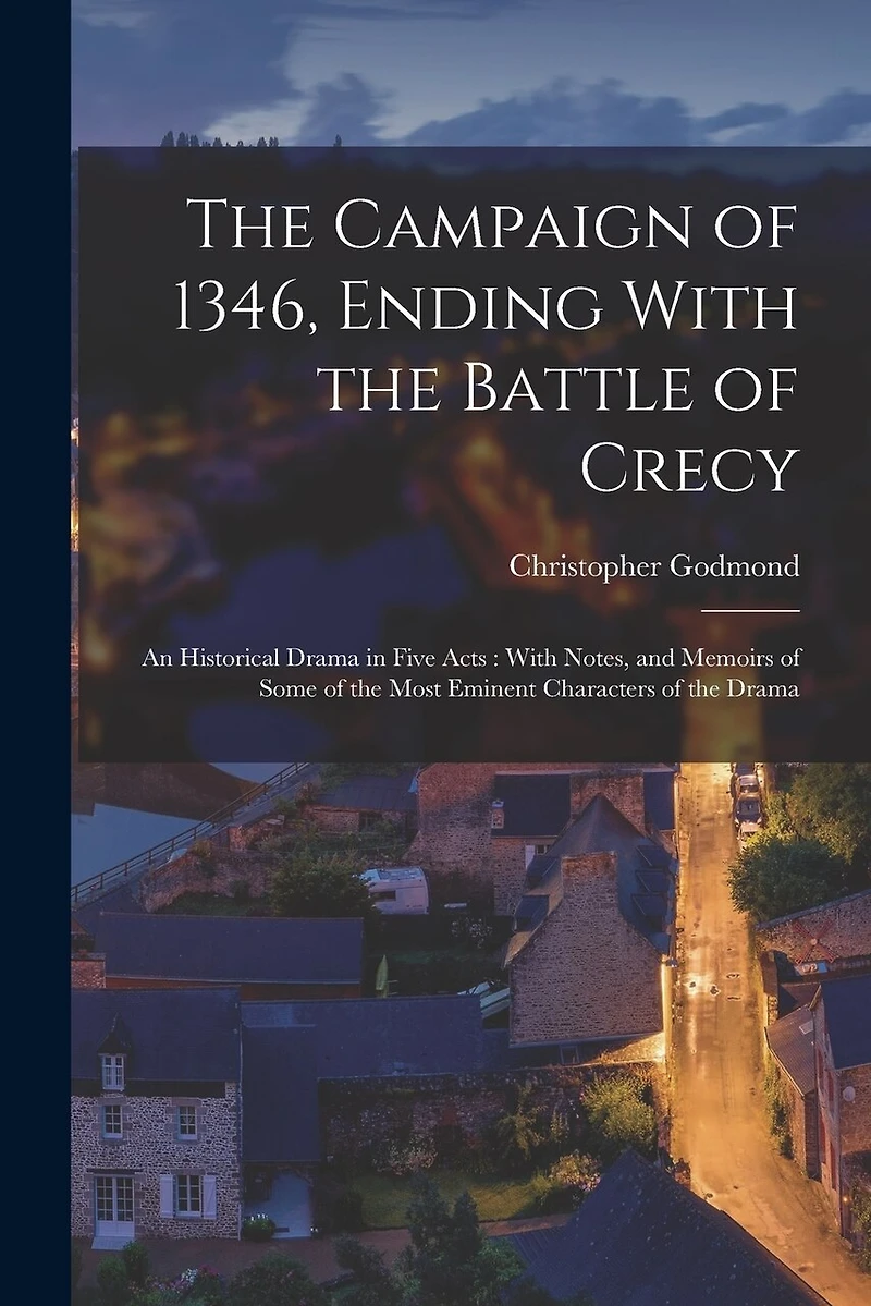 The Campaign of 1346, Ending With the Battle of Crecy: An Historical Drama in Five Acts: With Notes, and Memoirs of Some of the Most Eminent Characters of the Drama